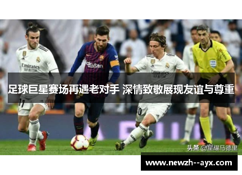 足球巨星赛场再遇老对手 深情致敬展现友谊与尊重