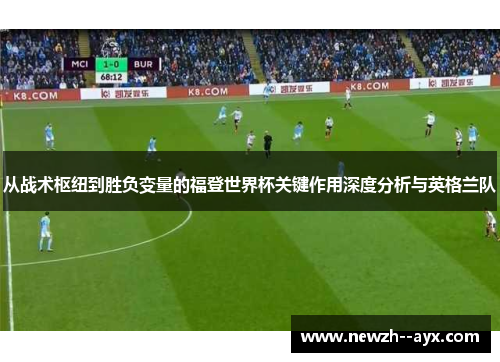 从战术枢纽到胜负变量的福登世界杯关键作用深度分析与英格兰队 从战术枢纽到胜负变量的福登世界杯关键作用深度分析与英格兰队