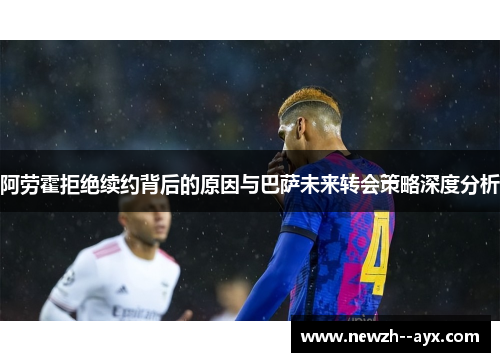 阿劳霍拒绝续约背后的原因与巴萨未来转会策略深度分析 阿劳霍拒绝续约背后的原因与巴萨未来转会策略深度分析