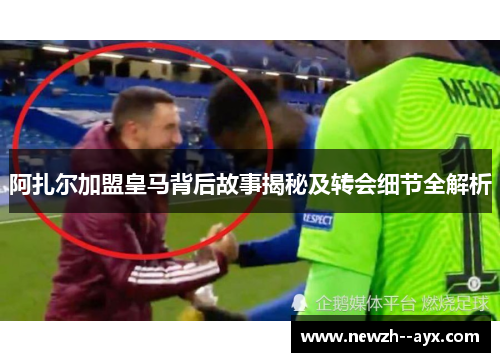 阿扎尔加盟皇马背后故事揭秘及转会细节全解析 阿扎尔加盟皇马背后故事揭秘及转会细节全解析