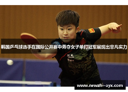 韩国乒乓球选手在国际公开赛中勇夺女子单打冠军展现出非凡实力