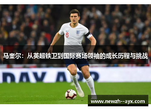 马奎尔:从英超铁卫到国际赛场领袖的成长历程与挑战 马奎尔:从英超铁卫到国际赛场领袖的成长历程与挑战