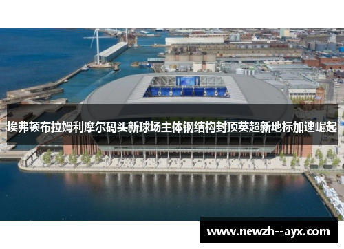 埃弗顿布拉姆利摩尔码头新球场主体钢结构封顶英超新地标加速崛起