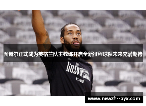 图赫尔正式成为英格兰队主教练开启全新征程球队未来充满期待 图赫尔正式成为英格兰队主教练开启全新征程球队未来充满期待