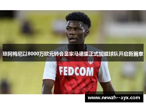 琼阿梅尼以8000万欧元转会皇家马德里正式加盟球队开启新篇章 琼阿梅尼以8000万欧元转会皇家马德里正式加盟球队开启新篇章