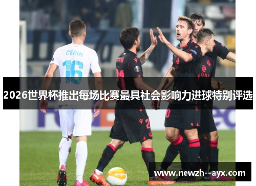 2026世界杯推出每场比赛最具社会影响力进球特别评选 2026世界杯推出每场比赛最具社会影响力进球特别评选