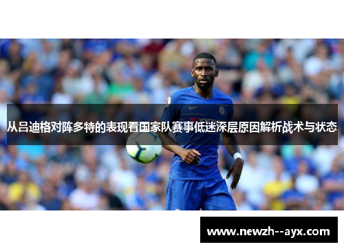 从吕迪格对阵多特的表现看国家队赛事低迷深层原因解析战术与状态 从吕迪格对阵多特的表现看国家队赛事低迷深层原因解析战术与状态