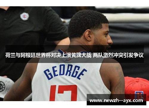 荷兰与阿根廷世界杯对决上演黄牌大战 两队激烈冲突引发争议