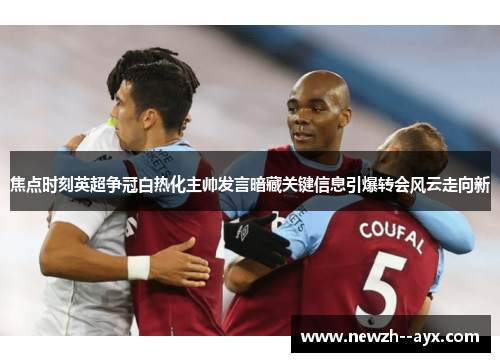 焦点时刻英超争冠白热化主帅发言暗藏关键信息引爆转会风云走向新 焦点时刻英超争冠白热化主帅发言暗藏关键信息引爆转会风云走向新