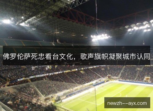 佛罗伦萨死忠看台文化,歌声旗帜凝聚城市认同 佛罗伦萨死忠看台文化,歌声旗帜凝聚城市认同